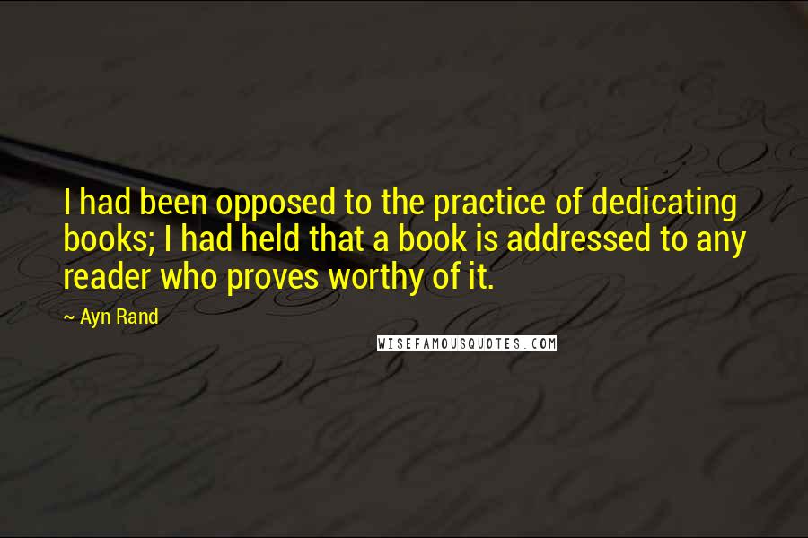 Ayn Rand Quotes: I had been opposed to the practice of dedicating books; I had held that a book is addressed to any reader who proves worthy of it.