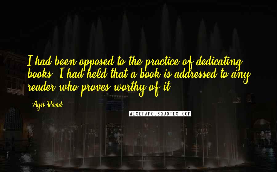 Ayn Rand Quotes: I had been opposed to the practice of dedicating books; I had held that a book is addressed to any reader who proves worthy of it.