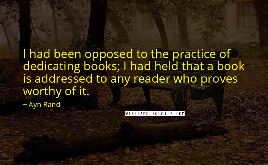 Ayn Rand Quotes: I had been opposed to the practice of dedicating books; I had held that a book is addressed to any reader who proves worthy of it.