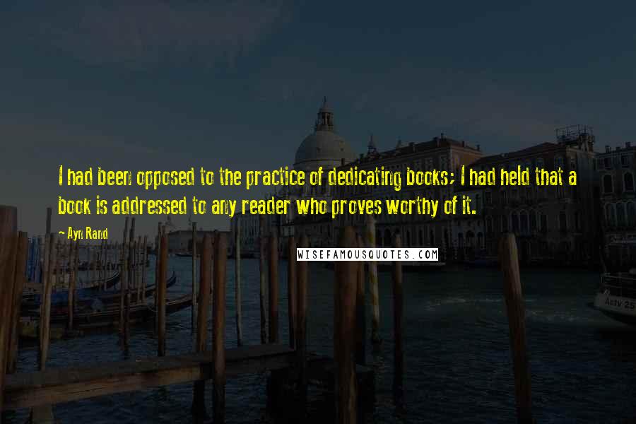 Ayn Rand Quotes: I had been opposed to the practice of dedicating books; I had held that a book is addressed to any reader who proves worthy of it.