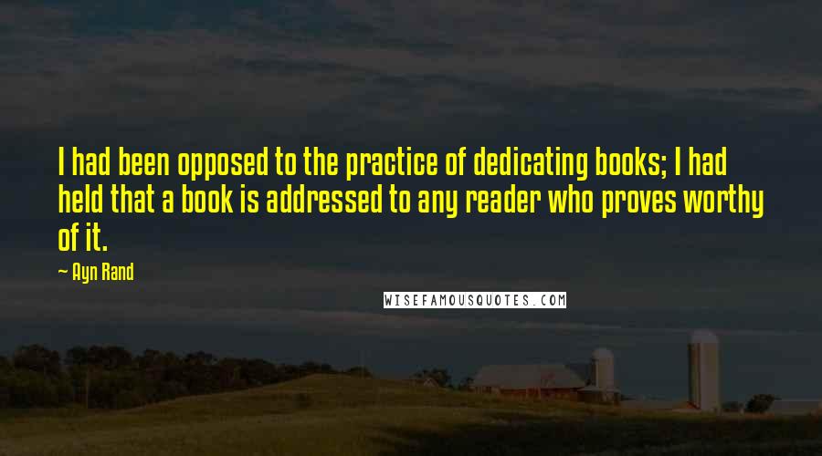 Ayn Rand Quotes: I had been opposed to the practice of dedicating books; I had held that a book is addressed to any reader who proves worthy of it.