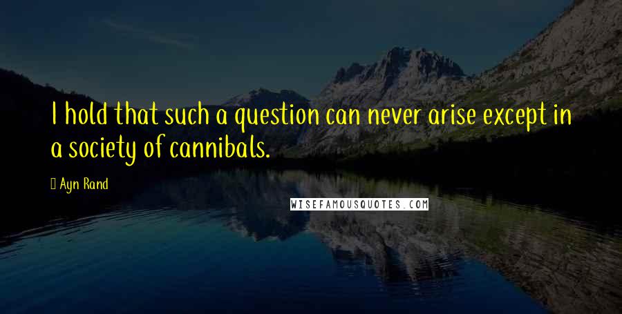 Ayn Rand Quotes: I hold that such a question can never arise except in a society of cannibals.