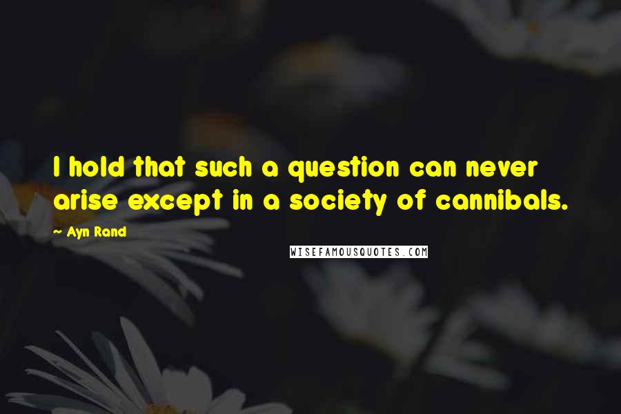 Ayn Rand Quotes: I hold that such a question can never arise except in a society of cannibals.