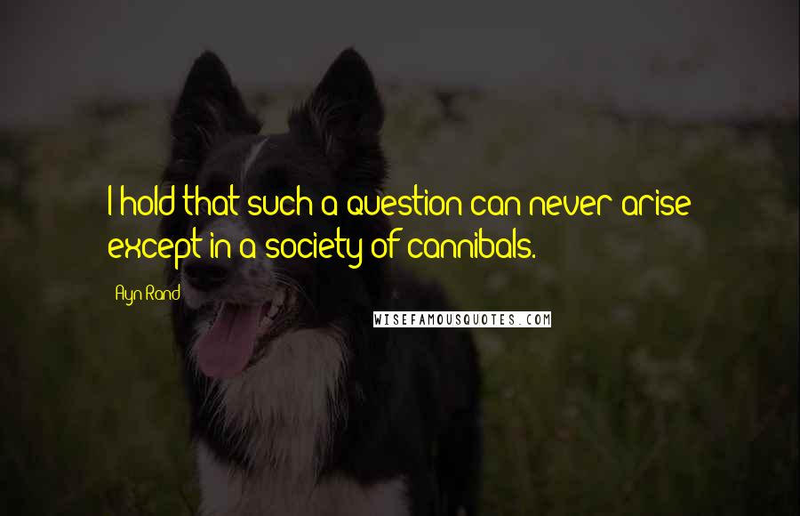 Ayn Rand Quotes: I hold that such a question can never arise except in a society of cannibals.