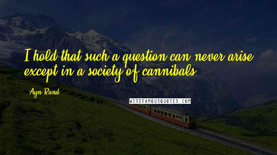 Ayn Rand Quotes: I hold that such a question can never arise except in a society of cannibals.