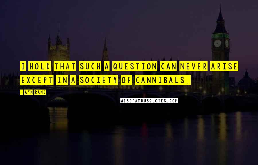 Ayn Rand Quotes: I hold that such a question can never arise except in a society of cannibals.