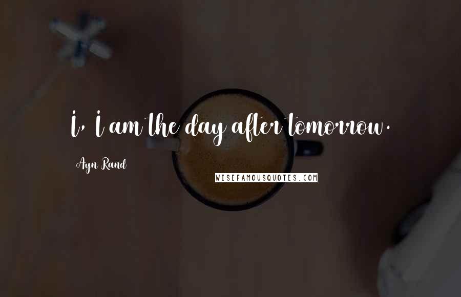 Ayn Rand Quotes: I, I am the day after tomorrow.