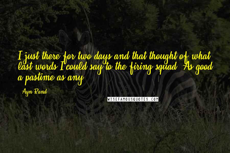 Ayn Rand Quotes: I just there for two days and that thought of what last words I could say to the firing squad. As good a pastime as any.