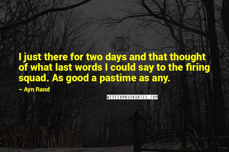 Ayn Rand Quotes: I just there for two days and that thought of what last words I could say to the firing squad. As good a pastime as any.