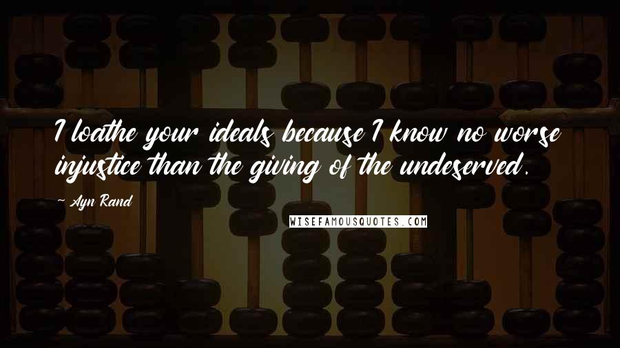 Ayn Rand Quotes: I loathe your ideals because I know no worse injustice than the giving of the undeserved.