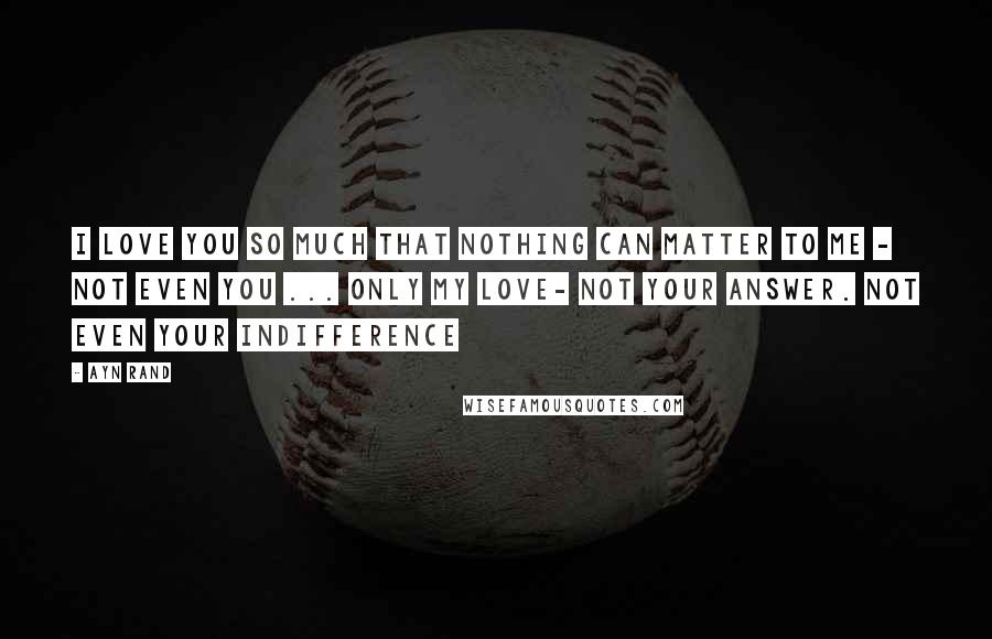 Ayn Rand Quotes: I love you so much that nothing can matter to me - not even you ... Only my love- not your answer. Not even your indifference