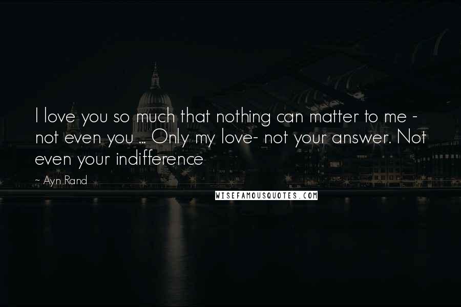 Ayn Rand Quotes: I love you so much that nothing can matter to me - not even you ... Only my love- not your answer. Not even your indifference