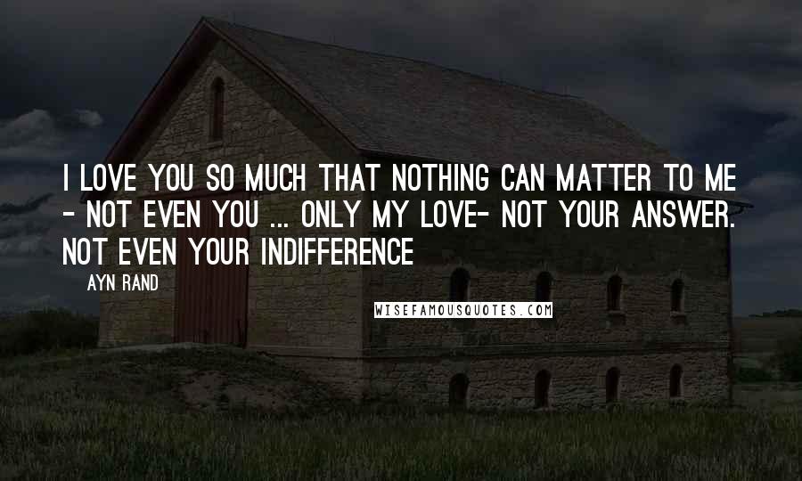 Ayn Rand Quotes: I love you so much that nothing can matter to me - not even you ... Only my love- not your answer. Not even your indifference