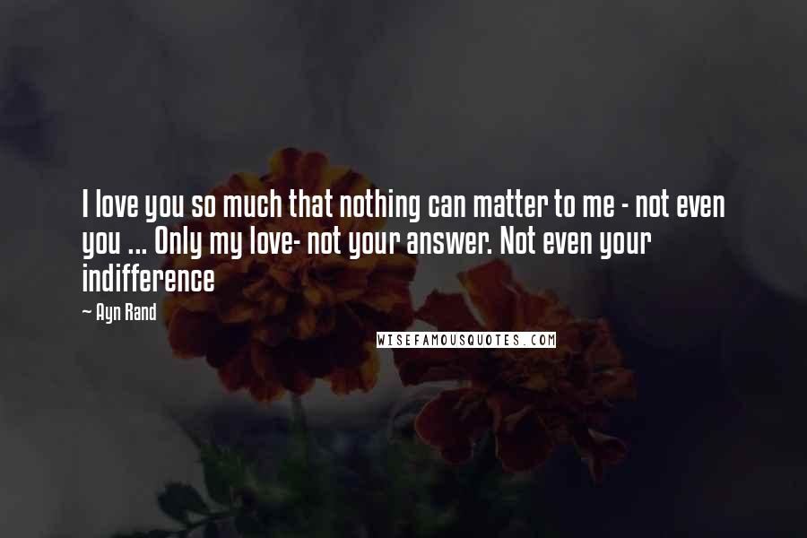 Ayn Rand Quotes: I love you so much that nothing can matter to me - not even you ... Only my love- not your answer. Not even your indifference