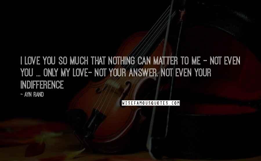 Ayn Rand Quotes: I love you so much that nothing can matter to me - not even you ... Only my love- not your answer. Not even your indifference