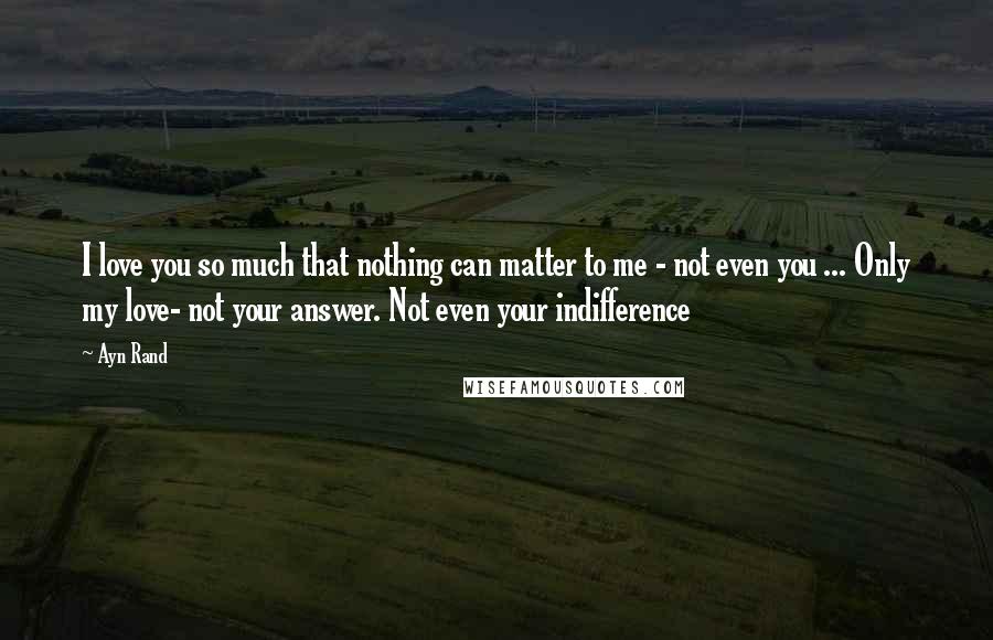 Ayn Rand Quotes: I love you so much that nothing can matter to me - not even you ... Only my love- not your answer. Not even your indifference