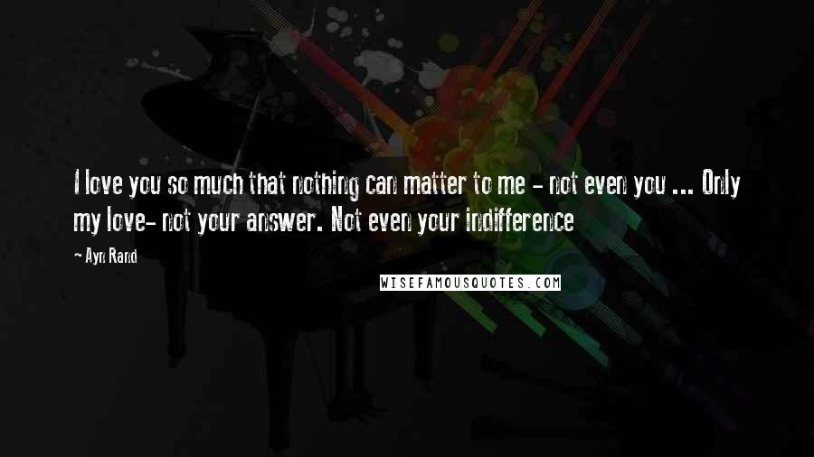 Ayn Rand Quotes: I love you so much that nothing can matter to me - not even you ... Only my love- not your answer. Not even your indifference