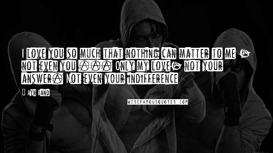 Ayn Rand Quotes: I love you so much that nothing can matter to me - not even you ... Only my love- not your answer. Not even your indifference