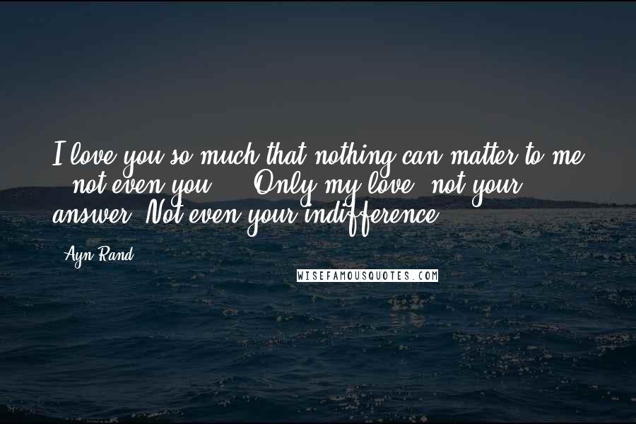 Ayn Rand Quotes: I love you so much that nothing can matter to me - not even you ... Only my love- not your answer. Not even your indifference