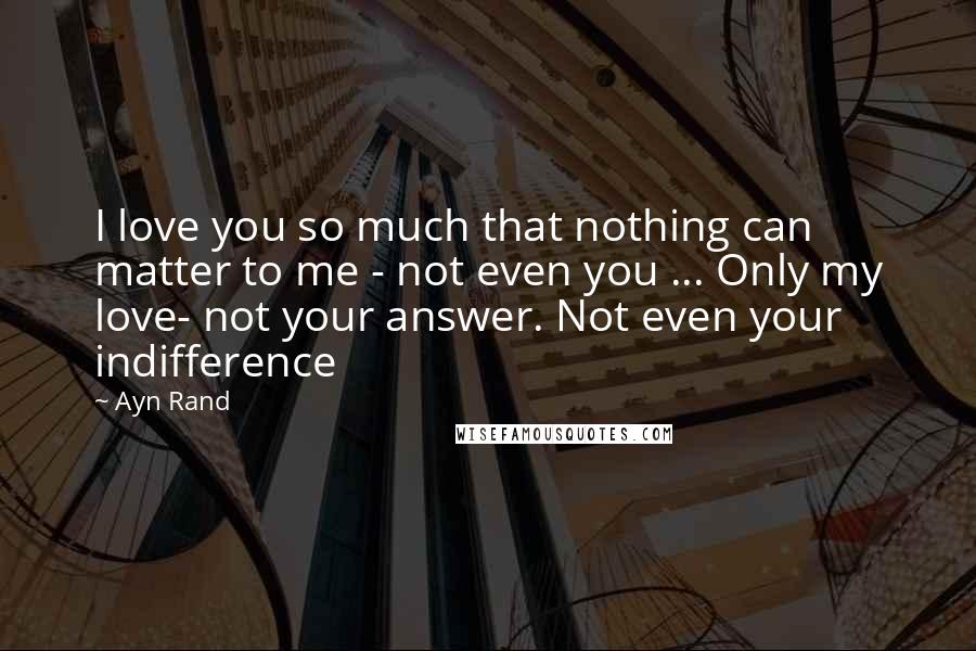 Ayn Rand Quotes: I love you so much that nothing can matter to me - not even you ... Only my love- not your answer. Not even your indifference