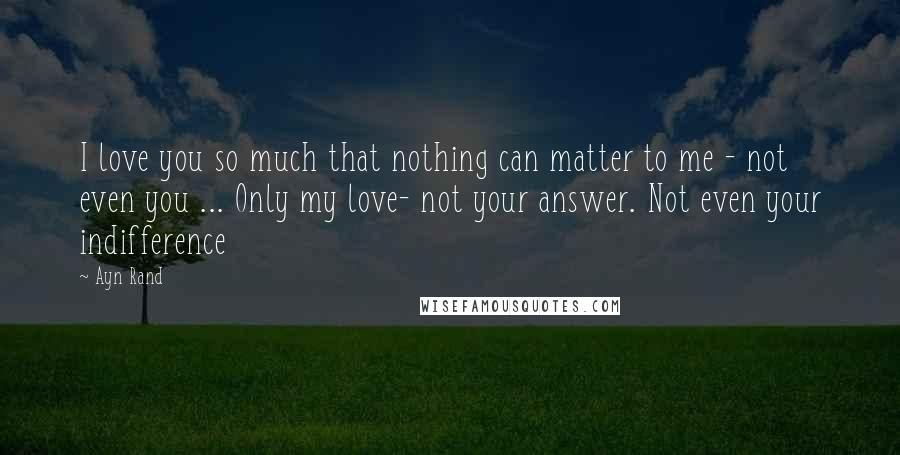 Ayn Rand Quotes: I love you so much that nothing can matter to me - not even you ... Only my love- not your answer. Not even your indifference