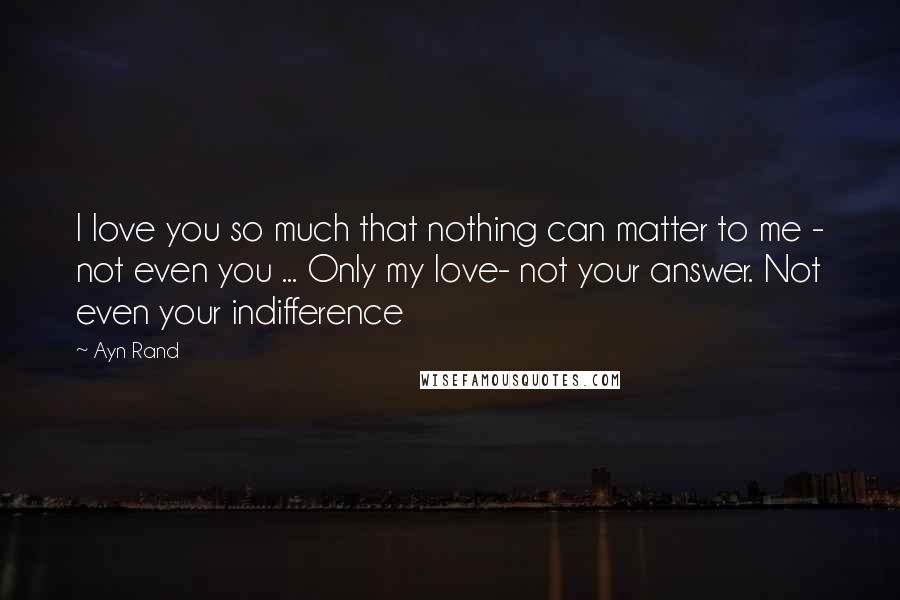 Ayn Rand Quotes: I love you so much that nothing can matter to me - not even you ... Only my love- not your answer. Not even your indifference