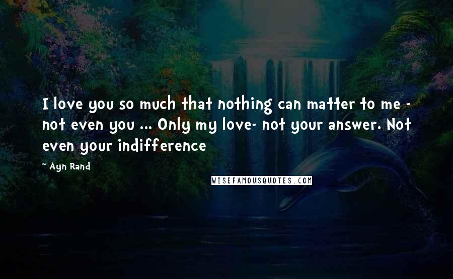 Ayn Rand Quotes: I love you so much that nothing can matter to me - not even you ... Only my love- not your answer. Not even your indifference