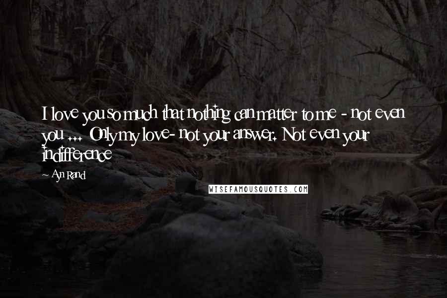 Ayn Rand Quotes: I love you so much that nothing can matter to me - not even you ... Only my love- not your answer. Not even your indifference