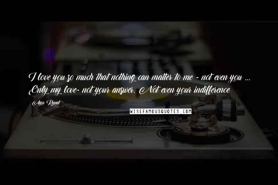 Ayn Rand Quotes: I love you so much that nothing can matter to me - not even you ... Only my love- not your answer. Not even your indifference