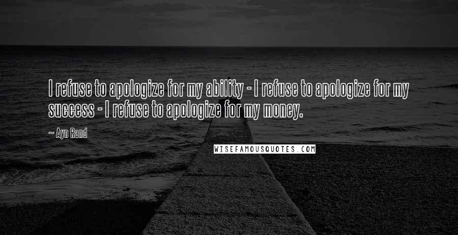 Ayn Rand Quotes: I refuse to apologize for my ability - I refuse to apologize for my success - I refuse to apologize for my money.