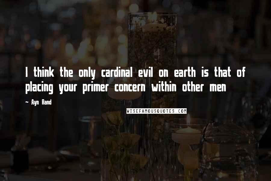 Ayn Rand Quotes: I think the only cardinal evil on earth is that of placing your primer concern within other men