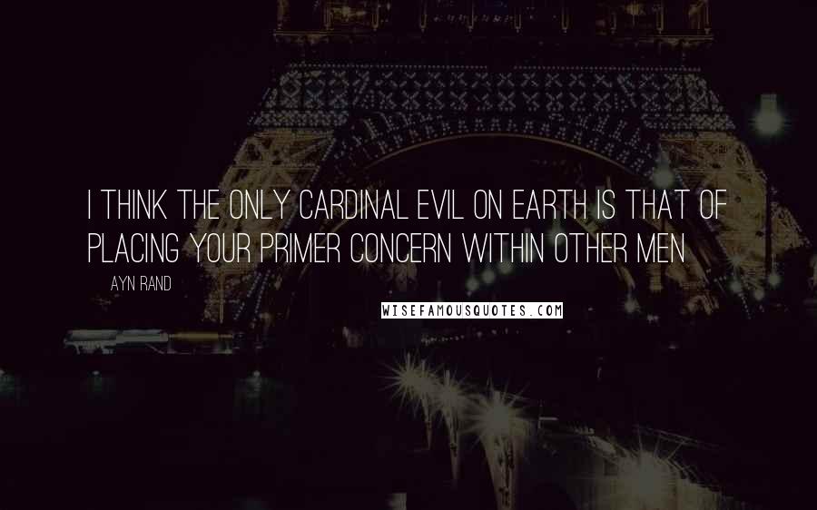 Ayn Rand Quotes: I think the only cardinal evil on earth is that of placing your primer concern within other men