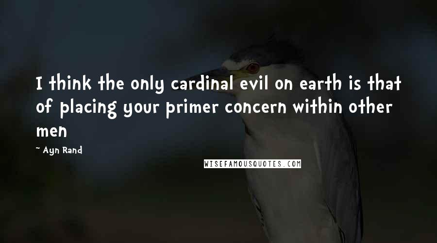 Ayn Rand Quotes: I think the only cardinal evil on earth is that of placing your primer concern within other men