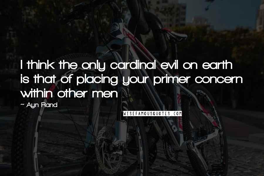 Ayn Rand Quotes: I think the only cardinal evil on earth is that of placing your primer concern within other men
