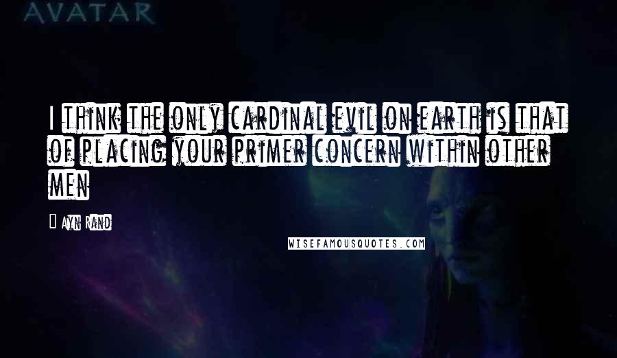 Ayn Rand Quotes: I think the only cardinal evil on earth is that of placing your primer concern within other men