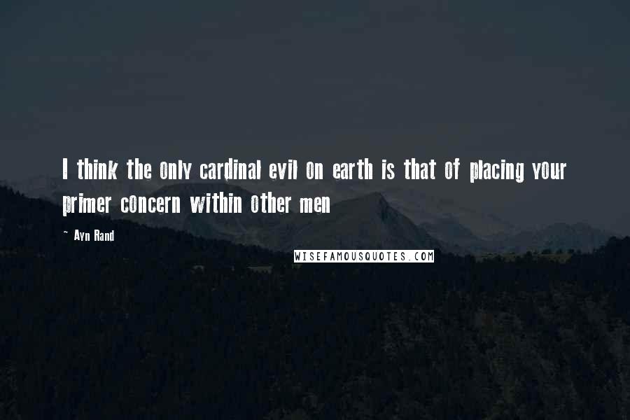 Ayn Rand Quotes: I think the only cardinal evil on earth is that of placing your primer concern within other men