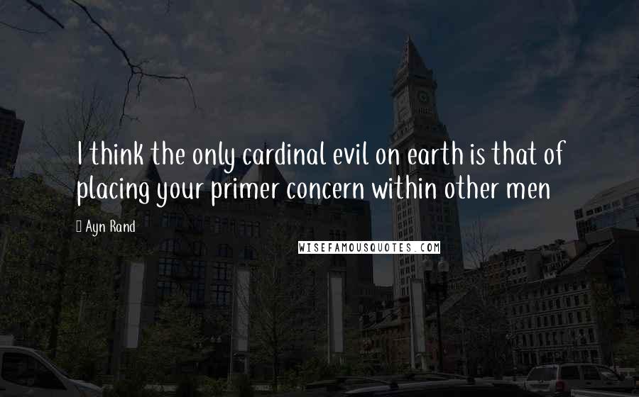 Ayn Rand Quotes: I think the only cardinal evil on earth is that of placing your primer concern within other men