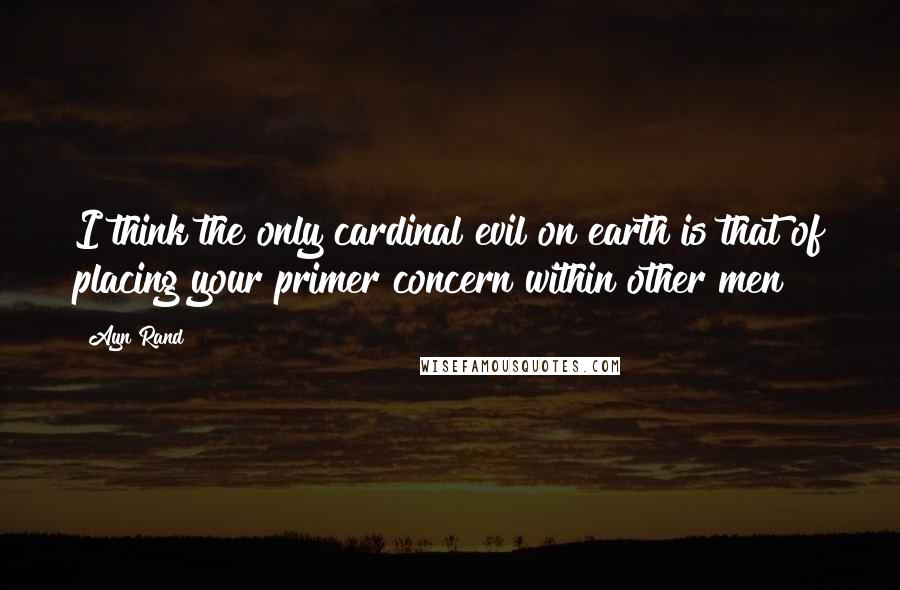 Ayn Rand Quotes: I think the only cardinal evil on earth is that of placing your primer concern within other men