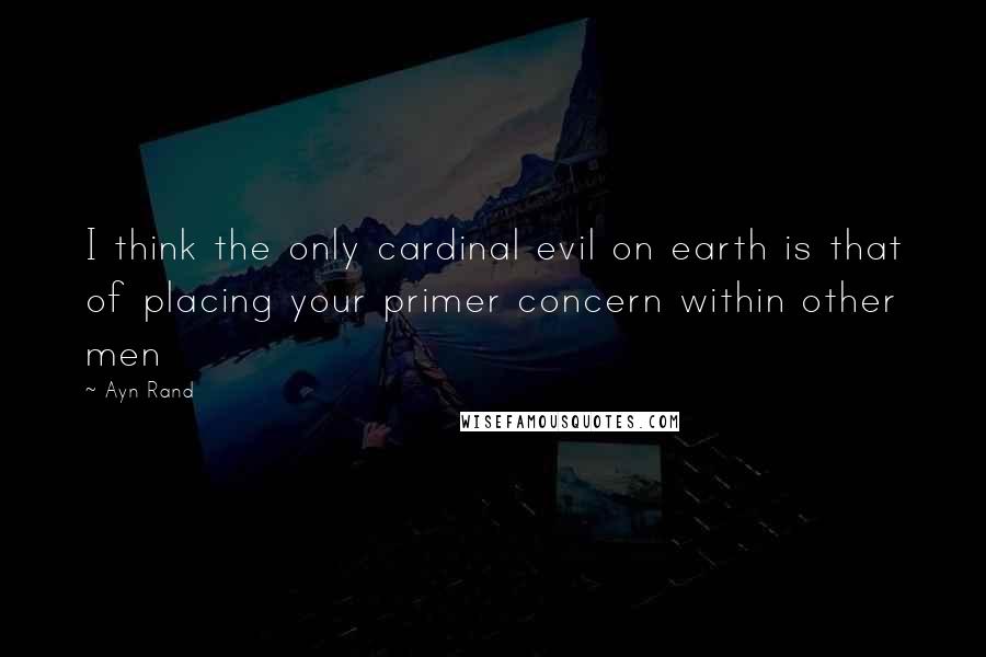 Ayn Rand Quotes: I think the only cardinal evil on earth is that of placing your primer concern within other men