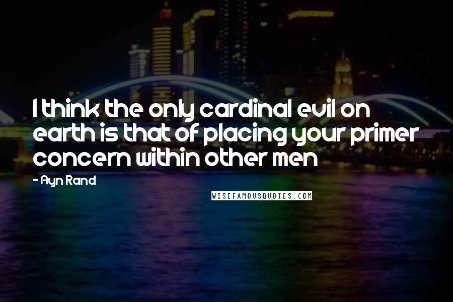 Ayn Rand Quotes: I think the only cardinal evil on earth is that of placing your primer concern within other men