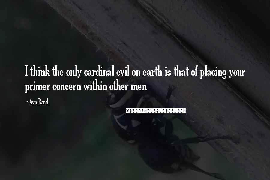 Ayn Rand Quotes: I think the only cardinal evil on earth is that of placing your primer concern within other men
