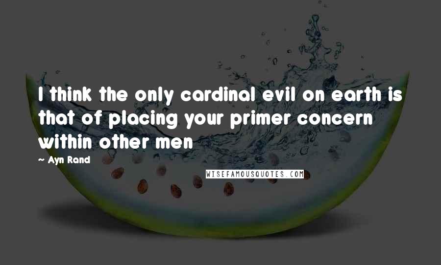 Ayn Rand Quotes: I think the only cardinal evil on earth is that of placing your primer concern within other men