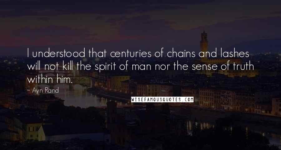 Ayn Rand Quotes: I understood that centuries of chains and lashes will not kill the spirit of man nor the sense of truth within him.