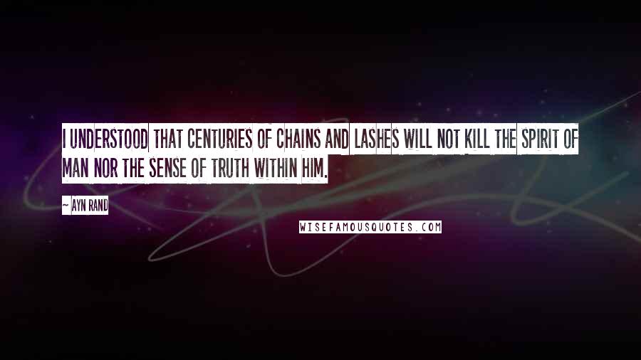 Ayn Rand Quotes: I understood that centuries of chains and lashes will not kill the spirit of man nor the sense of truth within him.