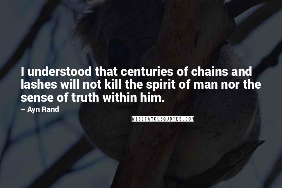 Ayn Rand Quotes: I understood that centuries of chains and lashes will not kill the spirit of man nor the sense of truth within him.