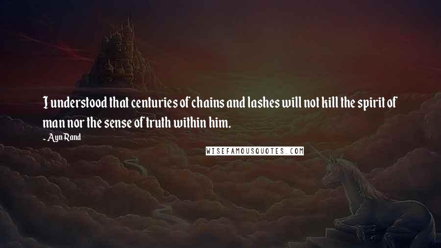 Ayn Rand Quotes: I understood that centuries of chains and lashes will not kill the spirit of man nor the sense of truth within him.