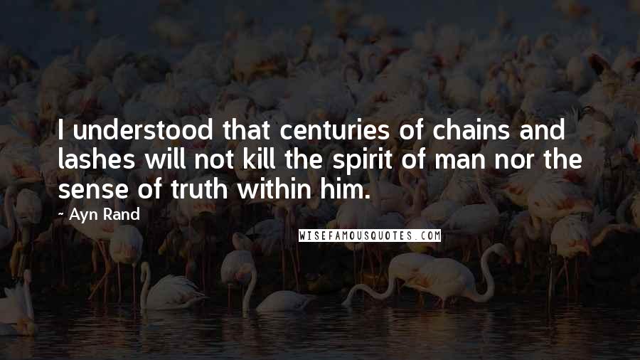 Ayn Rand Quotes: I understood that centuries of chains and lashes will not kill the spirit of man nor the sense of truth within him.