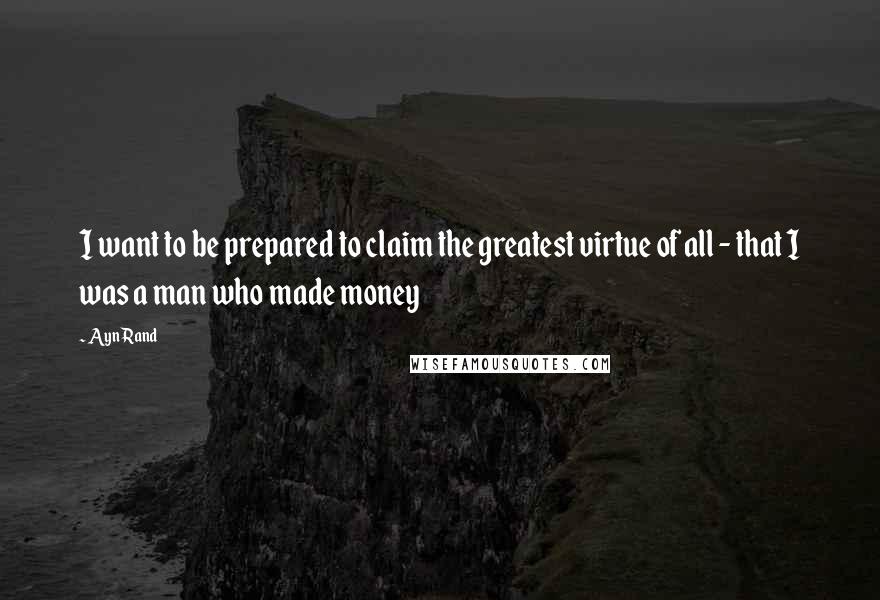 Ayn Rand Quotes: I want to be prepared to claim the greatest virtue of all - that I was a man who made money