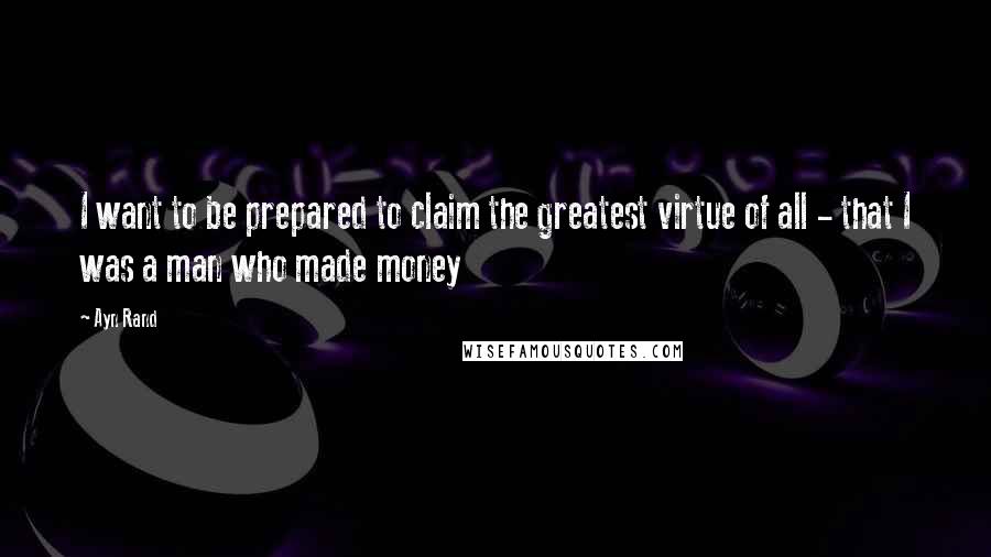 Ayn Rand Quotes: I want to be prepared to claim the greatest virtue of all - that I was a man who made money