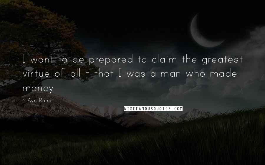 Ayn Rand Quotes: I want to be prepared to claim the greatest virtue of all - that I was a man who made money